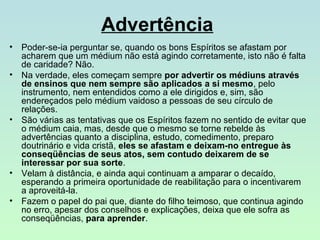 Advertência
•
•

•

•
•

Poder-se-ia perguntar se, quando os bons Espíritos se afastam por
acharem que um médium não está agindo corretamente, isto não é falta
de caridade? Não.
Na verdade, eles começam sempre por advertir os médiuns através
de ensinos que nem sempre são aplicados a si mesmo, pelo
instrumento, nem entendidos como a ele dirigidos e, sim, são
endereçados pelo médium vaidoso a pessoas de seu círculo de
relações.
São várias as tentativas que os Espíritos fazem no sentido de evitar que
o médium caia, mas, desde que o mesmo se torne rebelde às
advertências quanto a disciplina, estudo, comedimento, preparo
doutrinário e vida cristã, eles se afastam e deixam-no entregue às
conseqüências de seus atos, sem contudo deixarem de se
interessar por sua sorte.
Velam à distância, e ainda aqui continuam a amparar o decaído,
esperando a primeira oportunidade de reabilitação para o incentivarem
a aproveitá-la.
Fazem o papel do pai que, diante do filho teimoso, que continua agindo
no erro, apesar dos conselhos e explicações, deixa que ele sofra as
conseqüências, para aprender.

 