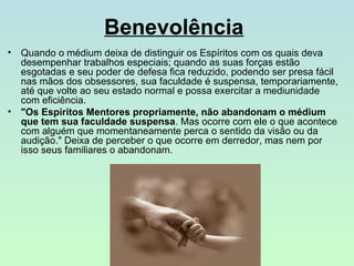Benevolência
• Quando o médium deixa de distinguir os Espíritos com os quais deva
desempenhar trabalhos especiais; quando as suas forças estão
esgotadas e seu poder de defesa fica reduzido, podendo ser presa fácil
nas mãos dos obsessores, sua faculdade é suspensa, temporariamente,
até que volte ao seu estado normal e possa exercitar a mediunidade
com eficiência.
• "Os Espíritos Mentores propriamente, não abandonam o médium
que tem sua faculdade suspensa. Mas ocorre com ele o que acontece
com alguém que momentaneamente perca o sentido da visão ou da
audição." Deixa de perceber o que ocorre em derredor, mas nem por
isso seus familiares o abandonam.

 