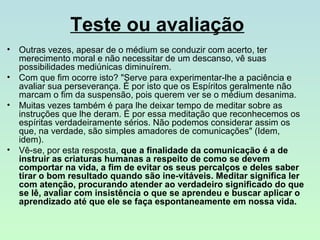 Teste ou avaliação
•
•
•

•

Outras vezes, apesar de o médium se conduzir com acerto, ter
merecimento moral e não necessitar de um descanso, vê suas
possibilidades mediúnicas diminuírem.
Com que fim ocorre isto? "Serve para experimentar-lhe a paciência e
avaliar sua perseverança. É por isto que os Espíritos geralmente não
marcam o fim da suspensão, pois querem ver se o médium desanima.
Muitas vezes também é para lhe deixar tempo de meditar sobre as
instruções que lhe deram. É por essa meditação que reconhecemos os
espíritas verdadeiramente sérios. Não podemos considerar assim os
que, na verdade, são simples amadores de comunicações" (Idem,
idem).
Vê-se, por esta resposta, que a finalidade da comunicação é a de
instruir as criaturas humanas a respeito de como se devem
comportar na vida, a fim de evitar os seus percalços e deles saber
tirar o bom resultado quando são ine-vitáveis. Meditar significa ler
com atenção, procurando atender ao verdadeiro significado do que
se lê, avaliar com insistência o que se aprendeu e buscar aplicar o
aprendizado até que ele se faça espontaneamente em nossa vida.

 