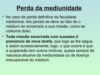 Perda da mediunidade
• No caso de perda definitiva da faculdade
mediúnica, isto jamais se deve ao fato de o
médium ter encerrado a sua missão, como se
costuma dizer.
• Toda missão encerrada com sucesso é
prenúncio de nova tarefa, que logo se lhe segue,
e assim sucessivamente; logo, o que ocorre é que
a suspensão tem outros motivos, quase sempre de
natureza abusiva da mediunidade ou de doença
irrecuperável do médium.

 