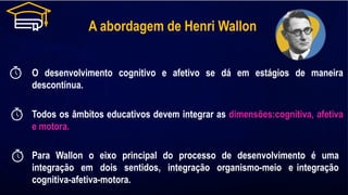 A abordagem de Henri Wallon
O desenvolvimento cognitivo e afetivo se dá em estágios de maneira
descontínua.
Todos os âmbitos educativos devem integrar as dimensões:cognitiva, afetiva
e motora.
Para Wallon o eixo principal do processo de desenvolvimento é uma
integração em dois sentidos, integração organismo-meio e integração
cognitiva-afetiva-motora.
 