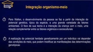 Integração organismo-meio
Para Wallon, o desenvolvimento da pessoa se faz a partir da interação do
potencial genético, típico da espécie, e uma grande variedade de fatores
ambientais. O foco de sua teoria é a interação da criança com o meio, uma
relação complementar entre os fatores orgânicos e socioculturais
A realização do potencial herdado geneticamente por um indivíduo vai depender
das condições do meio, que podem modificar as manifestações das determinações
genotípicas
 