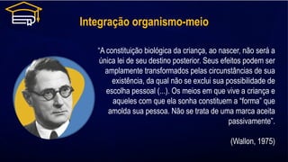 Integração organismo-meio
“A constituição biológica da criança, ao nascer, não será a
única lei de seu destino posterior. Seus efeitos podem ser
amplamente transformados pelas circunstâncias de sua
existência, da qual não se exclui sua possibilidade de
escolha pessoal (...). Os meios em que vive a criança e
aqueles com que ela sonha constituem a “forma” que
amolda sua pessoa. Não se trata de uma marca aceita
passivamente”.
(Wallon, 1975)
 