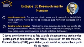 Estágios do Desenvolvimento
Humano
Impulsivo-emocional - Que ocorre no primeiro ano de vida. A predominância da afetividade
orienta as primeiras reações do bebê às pessoas, às quais intermediam sua relação com o
mundo físico
Sensório-motor e projetivo - Vai até os três anos. A aquisição da marcha e da prensão, dão
à criança maior autonomia na manipulação de objetos e na exploração dos espaços. Também,
nesse estágio, ocorre o desenvolvimento da função simbólica e da linguagem.
O termo projetivo refere-se ao fato da ação do pensamento precisar dos
gestos para se exteriorizar. O ato mental "projeta-se" em atos motores.
Como diz Dantas (1992), para Wallon, o ato mental se desenvolve a partir
do ato motor;
 