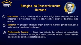 Estágios do Desenvolvimento
Humano
Personalismo - Ocorre dos três aos seis anos. Nesse estágio desenvolve-se a construção da
consciência de si mediante as interações sociais, reorientando o interesse das crianças pelas
pessoas;
Categorial - Os progressos intelectuais dirigem o interesse da criança para as coisas, para o
conhecimento e conquista do mundo exterior;
Predominância funcional - Ocorre nova definição dos contornos da personalidade,
desestruturados devido às modificações corporais resultantes da ação hormonal. Questões
pessoais, morais e existenciais são trazidas à tona.
 
