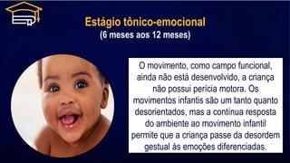 Estágio tônico-emocional
(6 meses aos 12 meses)
O movimento, como campo funcional,
ainda não está desenvolvido, a criança
não possui perícia motora. Os
movimentos infantis são um tanto quanto
desorientados, mas a contínua resposta
do ambiente ao movimento infantil
permite que a criança passe da desordem
gestual às emoções diferenciadas.
 