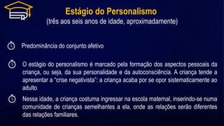 Estágio do Personalismo
(três aos seis anos de idade, aproximadamente)
Predominância do conjunto afetivo
Nessa idade, a criança costuma ingressar na escola maternal, inserindo-se numa
comunidade de crianças semelhantes a ela, onde as relações serão diferentes
das relações familiares.
O estágio do personalismo é marcado pela formação dos aspectos pessoais da
criança, ou seja, da sua personalidade e da autoconsciência. A criança tende a
apresentar a “crise negativista”: a criança acaba por se opor sistematicamente ao
adulto
 