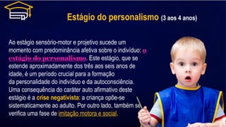 Estágio do personalismo (3 aos 4 anos)
Ao estágio sensório-motor e projetivo sucede um
momento com predominância afetiva sobre o indivíduo: o
estágio do personalismo. Este estágio, que se
estende aproximadamente dos três aos seis anos de
idade, é um período crucial para a formação
da personalidade do indivíduo e da autoconsciência.
Uma consequência do caráter auto afirmativo deste
estágio é a crise negativista: a criança opõe-se
sistematicamente ao adulto. Por outro lado, também se
verifica uma fase de imitação motora e social.
 
