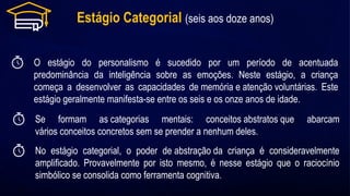 Estágio Categorial (seis aos doze anos)
O estágio do personalismo é sucedido por um período de acentuada
predominância da inteligência sobre as emoções. Neste estágio, a criança
começa a desenvolver as capacidades de memória e atenção voluntárias. Este
estágio geralmente manifesta-se entre os seis e os onze anos de idade.
Se formam as categorias mentais: conceitos abstratos que abarcam
vários conceitos concretos sem se prender a nenhum deles.
No estágio categorial, o poder de abstração da criança é consideravelmente
amplificado. Provavelmente por isto mesmo, é nesse estágio que o raciocínio
simbólico se consolida como ferramenta cognitiva.
 