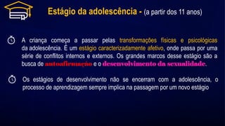 Estágio da adolescência - (a partir dos 11 anos)
A criança começa a passar pelas transformações físicas e psicológicas
da adolescência. É um estágio caracterizadamente afetivo, onde passa por uma
série de conflitos internos e externos. Os grandes marcos desse estágio são a
busca de autoafirmação e o desenvolvimento da sexualidade.
Os estágios de desenvolvimento não se encerram com a adolescência, o
processo de aprendizagem sempre implica na passagem por um novo estágio
 