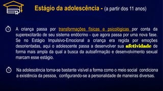 Estágio da adolescência - (a partir dos 11 anos)
A criança passa por transformações físicas e psicológicas por conta da
superexcitarão de seu sistema endócrino - que agora passa por uma nova fase.
Se no Estágio Impulsivo-Emocional a criança era regida por emoções
desorientadas, aqui o adolescente passa a desenvolver sua afetividade de
forma mais ampla da qual a busca da autoafirmação e desenvolvimento sexual
marcam esse estágio.
Na adolescência torna-se bastante visível a forma como o meio social condiciona
a existência da pessoa, configurando-se a personalidade de maneiras diversas.
 