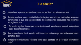 E o adulto?
Nessa fase, a pessoa se reconhece como um ser único: eu sei quem eu sou
Com maior clareza de si, o adulto está livre e com mais energia para voltar-se ao outro,
para fora de si
Ou seja, conhece suas potencialidades, limitações, pontos fortes, motivações, valores e
sentimentos, o que cria a possibilidade de escolhas mais adequadas nas diferentes
situações da vida
Ser adulto significa desenvolver consciência moral: reconhecer a assumir seus valores
e agir de acordo com eles;
Indicativo de maturidade: equilíbrio entre “estar centrado em si” e “estar centrado no
outro”
 