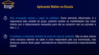 Aplicando Wallon na Escola
O professor é valorizado também do ponto de vista do conteúdo. Não se deve colocar
como exclusivo detentor do saber e único responsável pela sua transmissão, mas
tampouco abdicar deste papel, submetendo-se indiscriminadamente à espontaneidade
infantil.
Esta concepção valoriza o papel do professor. Como elemento diferenciado, é o
responsável pela unidade do grupo, podendo receber as manifestações das crises
infantis com o distanciamento necessário para não as comprimir nem se submeter a
elas. (...)
 