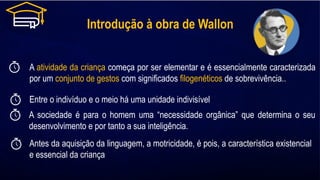Introdução à obra de Wallon
A atividade da criança começa por ser elementar e é essencialmente caracterizada
por um conjunto de gestos com significados filogenéticos de sobrevivência..
Entre o indivíduo e o meio há uma unidade indivisível
Antes da aquisição da linguagem, a motricidade, é pois, a característica existencial
e essencial da criança
A sociedade é para o homem uma “necessidade orgânica” que determina o seu
desenvolvimento e por tanto a sua inteligência.
 