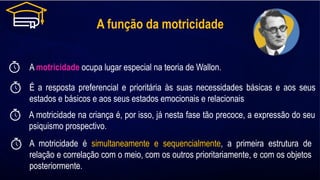 A função da motricidade
A motricidade ocupa lugar especial na teoria de Wallon.
É a resposta preferencial e prioritária às suas necessidades básicas e aos seus
estados e básicos e aos seus estados emocionais e relacionais
A motricidade é simultaneamente e sequencialmente, a primeira estrutura de
relação e correlação com o meio, com os outros prioritariamente, e com os objetos
posteriormente.
A motricidade na criança é, por isso, já nesta fase tão precoce, a expressão do seu
psiquismo prospectivo.
 