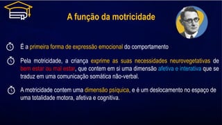 A função da motricidade
É a primeira forma de expressão emocional do comportamento
Pela motricidade, a criança exprime as suas necessidades neurovegetativas de
bem estar ou mal estar, que contem em si uma dimensão afetiva e interativa que se
traduz em uma comunicação somática não-verbal.
A motricidade contem uma dimensão psíquica, e é um deslocamento no espaço de
uma totalidade motora, afetiva e cognitiva.
 