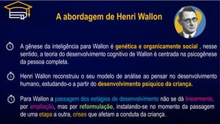 A abordagem de Henri Wallon
A gênese da inteligência para Wallon é genética e organicamente social , nesse
sentido, a teoria do desenvolvimento cognitivo de Wallon é centrada na psicogênese
da pessoa completa.
Henri Wallon reconstruiu o seu modelo de análise ao pensar no desenvolvimento
humano, estudando-o a partir do desenvolvimento psíquico da criança.
Para Wallon a passagem dos estágios de desenvolvimento não se dá linearmente,
por ampliação, mas por reformulação, instalando-se no momento da passagem
de uma etapa a outra, crises que afetam a conduta da criança.
 