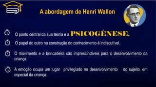 A abordagem de Henri Wallon
O ponto central da sua teoria é a PSICOGÊNESE.
O papel do outro na construção do conhecimento é indiscutível.
O movimento e a brincadeira são imprescindíveis para o desenvolvimento da
criança.
A emoção ocupa um lugar privilegiado no desenvolvimento do sujeito, em
especial da criança.
 