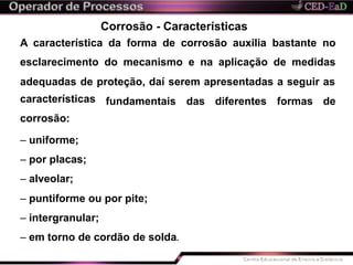 Corrosão - Características
A característica da forma de corrosão auxilia bastante no
esclarecimento do mecanismo e na aplicação de medidas
adequadas de proteção, daí serem apresentadas a seguir as
fundamentais das diferentes formas decaracterísticas
corrosão:
– uniforme;
– por placas;
– alveolar;
– puntiforme ou por pite;
– intergranular;
– em torno de cordão de solda.
 
