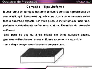 Corrosão – Tipo Uniforme
É uma forma de corrosão bastante comum e consiste normalmente de
uma reação química ou eletroquímica que ocorre uniformemente sobre
toda a superfície exposta. Em vista disso, o metal torna-se mais fino,
podendo eventualmente sofrer uma ruptura. Exemplos de corrosão
uniforme:
-uma peça de aço ou zinco imersa em ácido sulfúrico diluída,
geralmente dissolve a uma taxa uniforme sobre toda a superfície.
- uma chapa de aço aquecida a altas temperaturas.
 