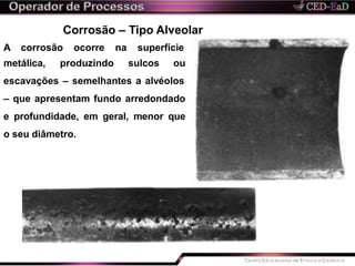 Corrosão – Tipo Alveolar
A corrosão ocorre na superfície
metálica, produzindo sulcos ou
escavações – semelhantes a alvéolos
– que apresentam fundo arredondado
e profundidade, em geral, menor que
o seu diâmetro.
 