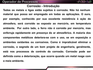 Corrosão - Introdução
Todos os metais e ligas estão sujeitos à corrosão. Não há nenhum
material que possa ser empregado em todas as aplicações. O ouro,
por exemplo, conhecido por sua excelente resistência à ação da
atmosfera, será corroído se exposto ao mercúrio, em temperatura
ambiente. Por outro lado, o ferro não é corroído por mercúrio, mas
enferruja rapidamente em presença do ar atmosférico. A maioria dos
componentes metálicos deteriora-se com o uso, se em exposição a
ambientes oxidantes ou corrosivos. Como é impraticável eliminar a
corrosão, o segredo de um bom projeto de engenharia, geralmente,
está nos processos de controle da corrosão. Corrosão pode ser
definida como a deterioração, que ocorre quando um metal reage com
o meio ambiente.
 