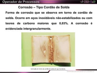 Corrosão – Tipo Cordão de Solda
Forma de corrosão que se observa em torno de cordão de
solda. Ocorre em aços inoxidáveis não-estabilizados ou com
teores de carbono maiores que 0,03%. A corrosão é
evidenciada intergranularmente.
 
