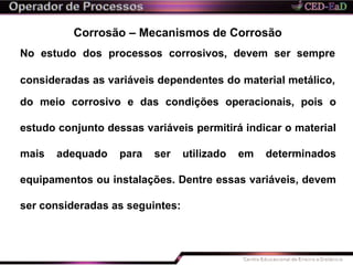 Corrosão – Mecanismos de Corrosão
No estudo dos processos corrosivos, devem ser sempre
consideradas as variáveis dependentes do material metálico,
do meio corrosivo e das condições operacionais, pois o
estudo conjunto dessas variáveis permitirá indicar o material
mais adequado para ser utilizado em determinados
equipamentos ou instalações. Dentre essas variáveis, devem
ser consideradas as seguintes:
 