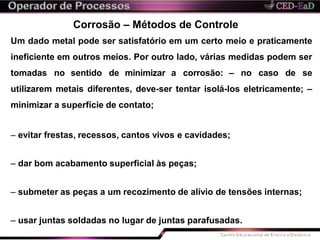Corrosão – Métodos de Controle
Um dado metal pode ser satisfatório em um certo meio e praticamente
ineficiente em outros meios. Por outro lado, várias medidas podem ser
tomadas no sentido de minimizar a corrosão: – no caso de se
utilizarem metais diferentes, deve-ser tentar isolá-los eletricamente; –
minimizar a superfície de contato;
– evitar frestas, recessos, cantos vivos e cavidades;
– dar bom acabamento superficial às peças;
– submeter as peças a um recozimento de alívio de tensões internas;
– usar juntas soldadas no lugar de juntas parafusadas.
 