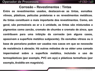 Corrosão – Revestimentos : Tintas
Entre os revestimentos usados, destacam-se as tintas, esmaltes
vítreos, plásticos, películas protetoras e os revestimentos metálicos.
As tintas constituem o mais importante dos revestimentos. Como, em
geral, são permeáveis ao ar e à umidade, as tintas são misturadas a
pigmentos como zarcão, cromato de chumbo e cromato de zinco, que
contribuem para uma inibição da corrosão (em alguns casos,
apassivam a superfície metálica subjacente). Os esmaltes vítreos ou à
base de porcelana podem ser usados nos casos em que se necessite
de resistência à abrasão. Há outros métodos de se obter uma camada
impermeável sobre a superfície metálica, incluindo o uso de
termoplásticos (por exemplo, PVC em aço) e plásticos termofixos (por
exemplo, Araldite em magnésio).
 