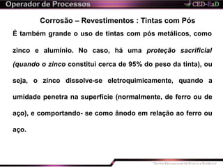 Corrosão – Revestimentos : Tintas com Pós
É também grande o uso de tintas com pós metálicos, como
zinco e alumínio. No caso, há uma proteção sacrificial
(quando o zinco constitui cerca de 95% do peso da tinta), ou
seja, o zinco dissolve-se eletroquimicamente, quando a
umidade penetra na superfície (normalmente, de ferro ou de
aço), e comportando- se como ânodo em relação ao ferro ou
aço.
 