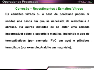 Corrosão – Revestimentos : Esmaltes Vítreos
Os esmaltes vítreos ou à base de porcelana podem er
usados nos casos em que se necessite de resistência à
abrasão. Há outros métodos de se obter uma camada
impermeável sobre a superfície metálica, incluindo o uso de
termoplásticos (por exemplo, PVC em aço) e plásticos
termofixos (por exemplo, Araldite em magnésio).
 