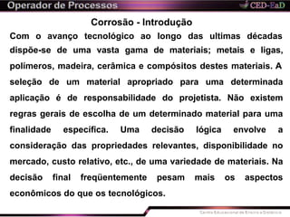 Corrosão - Introdução
Com o avanço tecnológico ao longo das ultimas décadas
dispõe-se de uma vasta gama de materiais; metais e ligas,
polímeros, madeira, cerâmica e compósitos destes materiais. A
seleção de um material apropriado para uma determinada
aplicação é de responsabilidade do projetista. Não existem
regras gerais de escolha de um determinado material para uma
finalidade específica. Uma decisão lógica envolve a
consideração das propriedades relevantes, disponibilidade no
mercado, custo relativo, etc., de uma variedade de materiais. Na
decisão final freqüentemente pesam mais os aspectos
econômicos do que os tecnológicos.
 