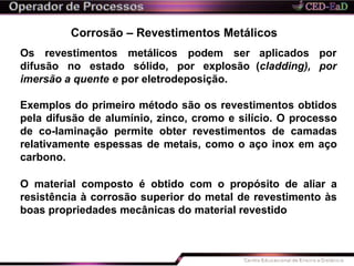 Corrosão – Revestimentos Metálicos
aplicados por
(cladding), por
Os revestimentos metálicos podem ser
difusão no estado sólido, por explosão
imersão a quente e por eletrodeposição.
Exemplos do primeiro método são os revestimentos obtidos
pela difusão de alumínio, zinco, cromo e silício. O processo
de co-laminação permite obter revestimentos de camadas
relativamente espessas de metais, como o aço inox em aço
carbono.
O material composto é obtido com o propósito de aliar a
resistência à corrosão superior do metal de revestimento às
boas propriedades mecânicas do material revestido
 