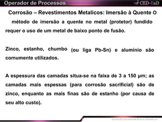 Corrosão – Revestimentos Metalicos: Imersão à Quente O
método de imersão a quente no metal (protetor) fundido
requer o uso de um metal de baixo ponto de fusão.
(ou liga Pb-Sn) e alumínio sãoZinco, estanho, chumbo
comumente utilizados.
A espessura das camadas situa-se na faixa de 3 a 150 μm; as
camadas mais espessas (para corrosão sacrificial) são de
zinco, enquanto as mais finas são de estanho (por causa de
seu alto custo).
 