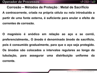 Corrosão – Métodos de Proteção : Metal de Sacrifício
A contracorrente, criada na própria célula ou nela introduzida a
partir de uma fonte externa, é suficiente para anular o efeito de
correntes de corrosão.
O magnésio é anódico em relação ao aço e se corrói,
preferencialmente,. O ânodo é denominado ânodo de sacrifício,
pois é consumido gradualmente, para que o aço seja protegido.
Os ânodos são colocados a intervalos regulares ao longo da
tubulação, para assegurar uma distribuição uniforme da
corrente.
 