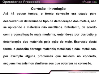 Corrosão - Introdução
Até há pouco tempo, o termo corrosão era usado para
descrever um determinado tipo de deterioração dos metais, não
se aplicando a materiais não metálicos. Entretanto, de acordo
com a conceituação mais moderna, entende-se por corrosão a
deterioração dos materiais pela ação do meio. Expresso desta
forma, o conceito abrange materiais metálicos e não- metálicos,
por exemplo alguns problemas que incidem no concreto,
seguem mecanismos similares aos que ocorrem na corrosão.
 