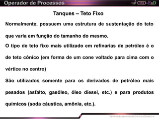 Tanques – Teto Fixo
Normalmente, possuem uma estrutura de sustentação do teto
que varia em função do tamanho do mesmo.
O tipo de teto fixo mais utilizado em refinarias de petróleo é o
de teto cônico (em forma de um cone voltado para cima com o
vértice no centro)
São utilizados somente para os derivados de petróleo mais
pesados (asfalto, gasóleo, óleo diesel, etc.) e para produtos
químicos (soda cáustica, amônia, etc.).
 