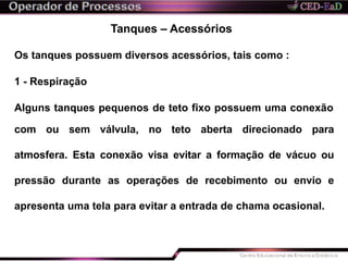 Tanques – Acessórios
Os tanques possuem diversos acessórios, tais como :
1 - Respiração
Alguns tanques pequenos de teto fixo possuem uma conexão
com ou sem válvula, no teto aberta direcionado para
atmosfera. Esta conexão visa evitar a formação de vácuo ou
pressão durante as operações de recebimento ou envio e
apresenta uma tela para evitar a entrada de chama ocasional.
 