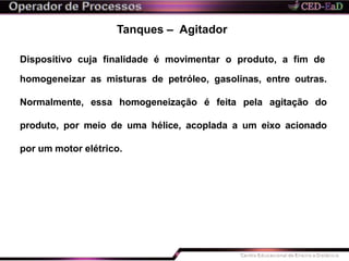 Tanques – Agitador
Dispositivo cuja finalidade é movimentar o produto, a fim de
homogeneizar as misturas de petróleo, gasolinas, entre outras.
Normalmente, essa homogeneização é feita pela agitação do
produto, por meio de uma hélice, acoplada a um eixo acionado
por um motor elétrico.
 