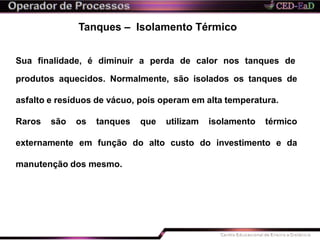 Tanques – Isolamento Térmico
Sua finalidade, é diminuir a perda de calor nos tanques de
produtos aquecidos. Normalmente, são isolados os tanques de
asfalto e resíduos de vácuo, pois operam em alta temperatura.
Raros são os tanques que utilizam isolamento térmico
externamente em função do alto custo do investimento e da
manutenção dos mesmo.
 