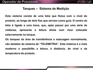 Tanques – Sistema de Medição
Este sistema consta de uma bóia que flutua com o nível do
produto, ao longo de dois fios que servem como guia. O centro da
bóia é ligado a uma trena, que, após passar por uma série de
roldanas, apresenta a leitura direta num visor colocado
externamente no tanque.
Os tanques da área de transferência e estocagem normalmente,
são dotados do sistema de “TELEMETRIA”. Este sistema é o mais
moderno e possibilita a leitura, à distância, do nível e da
temperatura do produto.
 