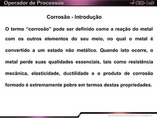 Corrosão - Introdução
O termo “corrosão” pode ser definido como a reação do metal
com os outros elementos do seu meio, no qual o metal é
convertido a um estado não metálico. Quando isto ocorre, o
metal perde suas qualidades essenciais, tais como resistência
mecânica, elasticidade, ductilidade e o produto de corrosão
formado é extremamente pobre em termos destas propriedades.
 