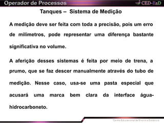 Tanques – Sistema de Medição
A medição deve ser feita com toda a precisão, pois um erro
de milímetros, pode representar uma diferença bastante
significativa no volume.
A aferição desses sistemas é feita por meio de trena, a
prumo, que se faz descer manualmente através do tubo de
medição. Nesse caso, usa-se uma pasta especial que
acusará uma marca bem clara da interface água-
hidrocarboneto.
 