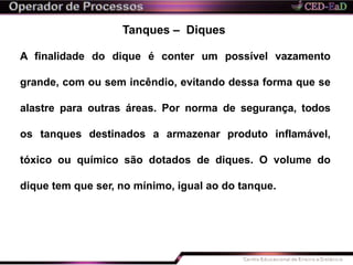 Tanques – Diques
A finalidade do dique é conter um possível vazamento
grande, com ou sem incêndio, evitando dessa forma que se
alastre para outras áreas. Por norma de segurança, todos
os tanques destinados a armazenar produto inflamável,
tóxico ou químico são dotados de diques. O volume do
dique tem que ser, no mínimo, igual ao do tanque.
 