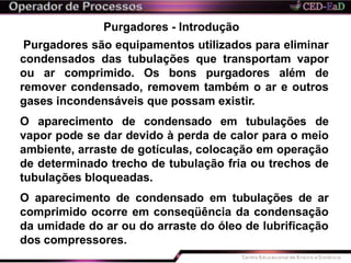 Purgadores - Introdução
Purgadores são equipamentos utilizados para eliminar
condensados das tubulações que transportam vapor
ou ar comprimido. Os bons purgadores além de
remover condensado, removem também o ar e outros
gases incondensáveis que possam existir.
O aparecimento de condensado em tubulações de
vapor pode se dar devido à perda de calor para o meio
ambiente, arraste de gotículas, colocação em operação
de determinado trecho de tubulação fria ou trechos de
tubulações bloqueadas.
O aparecimento de condensado em tubulações de ar
comprimido ocorre em conseqüência da condensação
da umidade do ar ou do arraste do óleo de lubrificação
dos compressores.
 