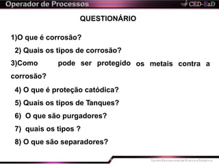 QUESTIONÁRIO
os metais contra a
1)O que é corrosão?
2) Quais os tipos de corrosão?
3)Como pode ser protegido
corrosão?
4) O que é proteção catódica?
5) Quais os tipos de Tanques?
6) O que são purgadores?
7) quais os tipos ?
8) O que são separadores?
 