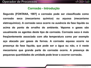 Corrosão - Introdução
Segundo [FONTANA, 1987] a corrosão pode ser classificada como
corrosão seca (mecanismo químico) ou aquosa (mecanismo
eletroquímico). A corrosão seca ocorre na ausência da fase liquida ou
acima do ponto de orvalho do ambiente. Vapores e gases são
usualmente os agentes deste tipo de corrosão. Corrosão seca é mais
freqüentemente associada com alta temperatura como por exemplo
aço atacado por gases de fornos. A corrosão aquosa ocorre na
presença da fase liquida, que pode ser a água ou não, e é neste
mecanismo que grande parte da corrosão ocorre. A presença de
pequenas quantidades de umidade pode levar a ocorrer corrosão.
 