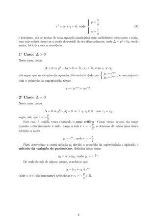r2
+ pr + q = 0; onde
8
>><
>>:
p =
b
a
q =
c
a
(3)
e portanto, por se tratar de uma equação quadrática com coe…cientes constantes e reais,
tem suas raízes descritas a partir do estudo do seu discriminante, onde = p2
4q, sendo
assim, há três casos a considerar.
1o
Caso: > 0
Neste caso, como
> 0 ) p2
4q > 0 ) 9r1; r2 2 R; com r1 6= r2;
daí segue que as soluções da equação diferencial é dada por
y1 = er1x
y2 = er2x , e em conjunto
com o princípio da superposição temos
y = c1er1x
+ c2er2x
:
2o
Caso: = 0
Neste caso, como
= 0 ) p2
4q = 0 ) 9 r1; r2 2 R; com r1 = r2;
segue daí, que r =
p
2
:
Este caso é muitas vezes chamado o caso crítico. Como vimos acima, ela surge
quando o discriminante é nulo. Logo a raíz é r =
p
2
, e obtemos de início uma única
solução, a saber
y1 = erx
; onde r =
p
2
:
Para determinar a outra solução y2 devido o princípio da superposição é aplicado o
método da variação de parâmetros, de…nida como segue
y2 = u (x) y1; onde y1 = e
p
2
x
:
De onde depois de alguns passos, conclui-se que
y = (c1 + c2x) er1x
onde c1 e c2 são constantes arbitrárias e r1 =
p
2
2 R.
2
 
