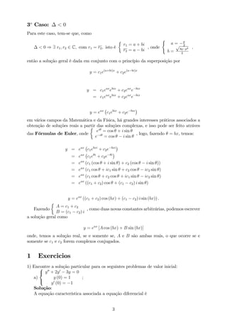 3o
Caso: < 0
Para este caso, tem-se que, como
< 0 ) 9 r1; r2 2 C; com r1 = r2; isto é
r1 = a + bi
r2 = a bi
, onde
(
a = p
2
b =
p
4q p2
2
;
então a solução geral é dada em conjunto com o princípio da superposição por
y = c1e(a+bi)x
+ c2e(a bi)x
y = c1eax
ebix
+ c2eax
e bix
= c1eax
ebix
+ c2eax
e bix
y = eax
c1ebix
+ c2e bix
em vários campos da Matemática e da Física, há grandes interesses práticos associados a
obtenção de soluções reais a partir das soluções complexas, e isso pode ser feito atráves
das Fórmulas de Euler, onde
ei
= cos + i sin
e i
= cos i sin
, logo, fazendo = bx, temos:
y = eax
c1ebxi
+ c2e bxi
= eax
c1e i
+ c2e i
= eax
(c1 (cos + i sin ) + c2 (cos i sin ))
= eax
(c1 cos + ic1 sin + c2 cos ic2 sin )
= eax
(c1 cos + c2 cos + ic1 sin ic2 sin )
= eax
((c1 + c2) cos + (c1 c2) i sin )
y = eax
((c1 + c2) cos (bx) + (c1 c2) i sin (bx)) :
Fazendo
A = c1 + c2
B = (c1 c2) i
, como duas novas constantes arbitrárias, podemos escrever
a solução geral como
y = eax
[A cos (bx) + B sin (bx)]
onde, temos a solução real, se e somente se, A e B são ambas reais, o que ocorre se e
somente se c1 e c2 forem complexos conjugados.
1 Exercicios
1) Encontre a solução particular para os seguintes problemas de valor inicial:
a)
8
<
:
y00
+ 2y0
3y = 0
y (0) = 1
y0
(0) = 1
;
Solução:
A equação característica associada a equação diferencial é
3
 